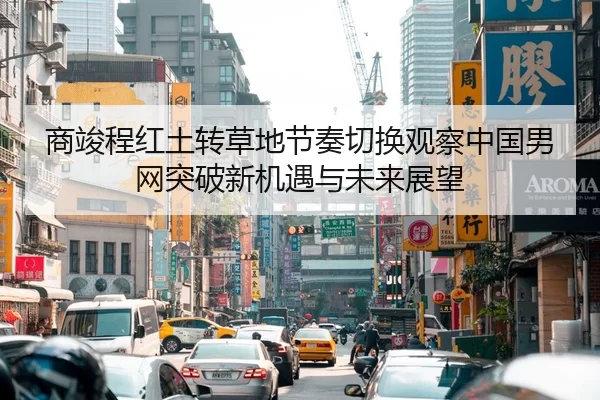 商竣程红土转草地节奏切换观察中国男网突破新机遇与未来展望