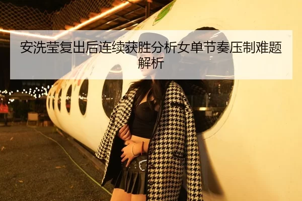 安洗莹复出后连续获胜分析女单节奏压制难题解析