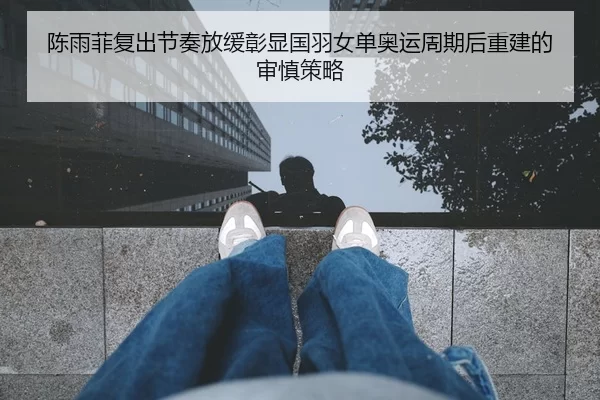 陈雨菲复出节奏放缓彰显国羽女单奥运周期后重建的审慎策略
