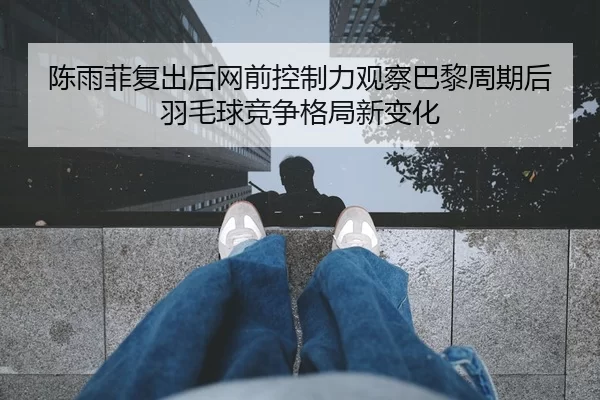 陈雨菲复出后网前控制力观察巴黎周期后羽毛球竞争格局新变化