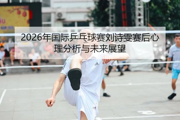 2026年国际乒乓球赛刘诗雯赛后心理分析与未来展望
