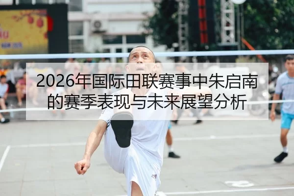 2026年国际田联赛事中朱启南的赛季表现与未来展望分析