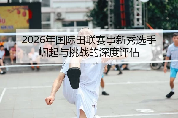 2026年国际田联赛事新秀选手崛起与挑战的深度评估