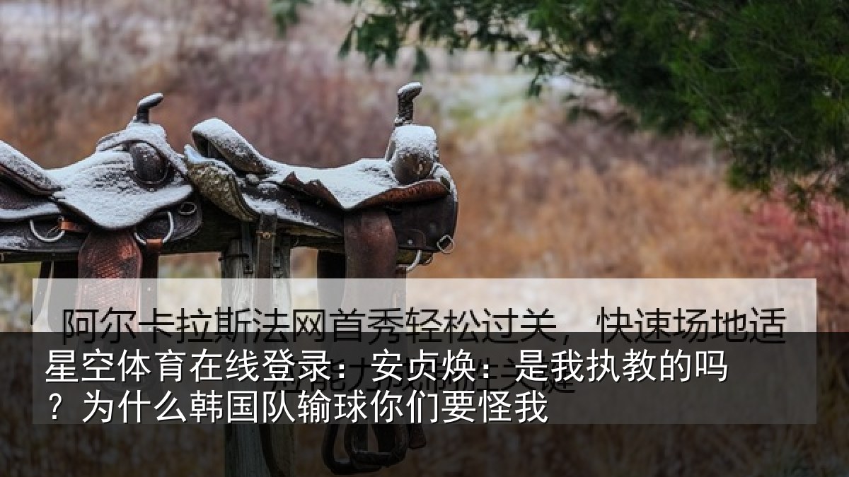 星空体育在线登录:安贞焕:是我执教的吗?为什么韩国队输球你们要怪我