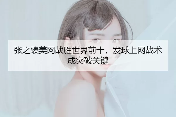 张之臻美网战胜世界前十，发球上网战术成突破关键