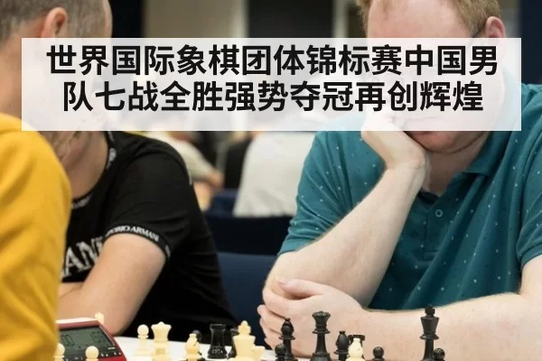 世界国际象棋团体锦标赛中国男队七战全胜强势夺冠再创辉煌